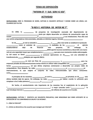 TEMA DE EXPO S IC I ÓN 
“ INTERN ET Y SUS SERV I C I OS” 
A CT I VID A D 
INSTRUC C I O NE S : ABRE EL PROGRAMA DE WORD, CAPTURA EL SIGUIENTE ARTÍCULO Y ESCRIBE SOBRE LAS LÍNEAS, LAS 
PALABRAS QUE FALTAN. 
“ B REV E HISTOR I A DE INTER NE T” 
En 1969, la de proyectos de investigación avanzada del departamento de 
tenía por objeto desarrollar un sistema de comunicación capaz de 
resistir o a sus instalaciones. Para ello creó 
una red de computadoras interconectadas, ubicadas en distintos lugares, llamada . 
En 19 la red se extendió a _, y años más tarde se estableció el protocolo 
como el estándar de . A mediados de los , el ejército 
estadounidense dejó de financiar este proyecto, sin embargo, la 
(NSF) aportó recursos económicos y desarrollo una nueva 
red con una capacidad mayor que complementaria a , que para esos momentos estaba sobrecargada. 
La red nueva se llamó y comenzó operaciones en 19 con una velocidad de 
transferencia de kilobytes por segundo (Kb/s). 
se creó con fines de y , pero las 
empresas privadas de telecomunicaciones tenían interés en utilizar redes compatibles con para 
tareas , así que dichas empresas comenzaron a desarrollar sus propias redes de 
computadoras. Poco después, las redes , y se 
interconectaron, lo que originó el conjunto de redes interconectadas que ahora conocemos 
como . 
A principios de los noventas, se cerró y se privatizó; en 19 , esta 
última también dejó de operar. Sin embargo, las redes ya habían crecido lo suficiente para 
remplazar a las 2 redes pioneras ( y ). 
De hecho, el acontecimiento más importante de los noventas fue el surgimiento de la aplicación 
“ ” o mejor conocida como “ ” la 
cual introdujo internet a y de millones de usuarios en el mundo. 
INSTRUC C I O NE S : CAPTURA Y CONTESTA LAS SIGUIENTES PREGUNTAS, CABE MENCIONAR QUE DEBES APOYARTE DE LA 
EXPOSICIÓN DE TUS COMPAÑEROS DE GRUPO Y DE INTERNET. 
1.- ¿Qué es internet? 
2.- ¿Cómo se denomina a los usuarios que navegan por internet? 
 