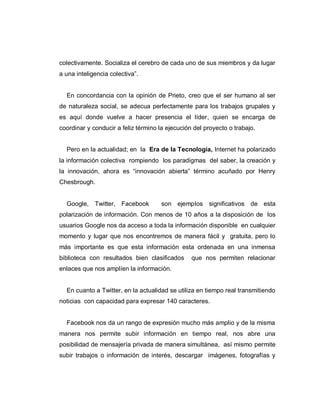 colectivamente. Socializa el cerebro de cada uno de sus miembros y da lugar
a una inteligencia colectiva”.
En concordancia con la opinión de Prieto, creo que el ser humano al ser
de naturaleza social, se adecua perfectamente para los trabajos grupales y
es aquí donde vuelve a hacer presencia el líder, quien se encarga de
coordinar y conducir a feliz término la ejecución del proyecto o trabajo.
Pero en la actualidad; en la Era de la Tecnología, Internet ha polarizado
la información colectiva rompiendo los paradigmas del saber, la creación y
la innovación, ahora es “innovación abierta” término acuñado por Henry
Chesbrough.
Google, Twitter, Facebook son ejemplos significativos de esta
polarización de información. Con menos de 10 años a la disposición de los
usuarios Google nos da acceso a toda la información disponible en cualquier
momento y lugar que nos encontremos de manera fácil y gratuita, pero lo
más importante es que esta información esta ordenada en una inmensa
biblioteca con resultados bien clasificados que nos permiten relacionar
enlaces que nos amplíen la información.
En cuanto a Twitter, en la actualidad se utiliza en tiempo real transmitiendo
noticias con capacidad para expresar 140 caracteres.
Facebook nos da un rango de expresión mucho más amplio y de la misma
manera nos permite subir información en tiempo real, nos abre una
posibilidad de mensajería privada de manera simultánea, así mismo permite
subir trabajos o información de interés, descargar imágenes, fotografías y
 
