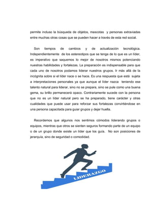 permite incluso la búsqueda de objetos, mascotas y personas extraviadas
entre muchas otras cosas que se pueden hacer a través de esta red social.
Son tiempos de cambios y de actualización tecnológica.
Independientemente de los estereotipos que se tenga de lo que es un líder,
es imperativo que saquemos lo mejor de nosotros mismos potenciando
nuestras habilidades y fortalezas. La preparación es indispensable para que
cada uno de nosotros podamos liderar nuestros grupos. Ir más allá de la
incógnita sobre si el líder nace o se hace. Es una respuesta que está sujeta
a interpretaciones personales ya que aunque el líder nazca teniendo ese
talento natural para liderar, sino no se prepara, sino se pule como una buena
gema, su brillo permanecerá opaco. Contrariamente sucede con la persona
que no es un líder natural pero se ha preparado, tiene carácter y otras
cualidades que puede usar para reforzar sus fortalezas convirtiéndose en
una persona capacitada para guiar grupos y dejar huella.
Recordemos que algunos nos sentimos cómodos liderando grupos o
equipos, mientras que otros se sienten seguros formando parte de un equipo
o de un grupo donde existe un líder que los guía. No son posiciones de
jerarquía, sino de seguridad o comodidad.
 