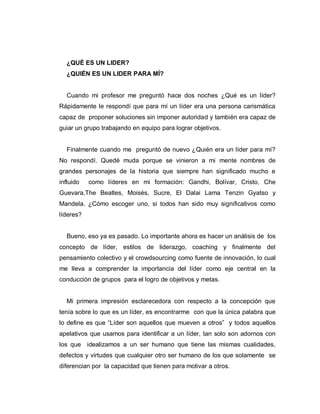¿QUÉ ES UN LIDER?
¿QUIÉN ES UN LIDER PARA MÍ?
Cuando mi profesor me preguntó hace dos noches ¿Qué es un líder?
Rápidamente le respondí que para mí un líder era una persona carismática
capaz de proponer soluciones sin imponer autoridad y también era capaz de
guiar un grupo trabajando en equipo para lograr objetivos.
Finalmente cuando me preguntó de nuevo ¿Quién era un líder para mí?
No respondí. Quedé muda porque se vinieron a mi mente nombres de
grandes personajes de la historia que siempre han significado mucho e
influido como líderes en mi formación: Gandhi, Bolívar, Cristo, Che
Guevara,The Beatles, Moisés, Sucre, El Dalai Lama Tenzin Gyatso y
Mandela. ¿Cómo escoger uno, si todos han sido muy significativos como
líderes?
Bueno, eso ya es pasado. Lo importante ahora es hacer un análisis de los
concepto de líder, estilos de liderazgo, coaching y finalmente del
pensamiento colectivo y el crowdsourcing como fuente de innovación, lo cual
me lleva a comprender la importancia del líder como eje central en la
conducción de grupos para el logro de objetivos y metas.
Mi primera impresión esclarecedora con respecto a la concepción que
tenía sobre lo que es un líder, es encontrarme con que la única palabra que
lo define es que “Líder son aquellos que mueven a otros” y todos aquellos
apelativos que usamos para identificar a un líder, tan solo son adornos con
los que idealizamos a un ser humano que tiene las mismas cualidades,
defectos y virtudes que cualquier otro ser humano de los que solamente se
diferencian por la capacidad que tienen para motivar a otros.
 