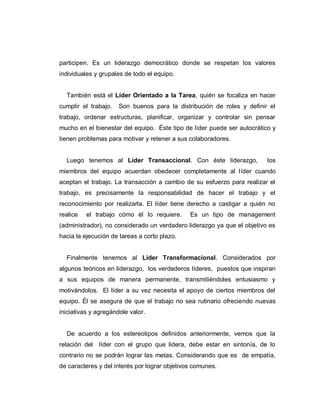 participen. Es un liderazgo democrático donde se respetan los valores
individuales y grupales de todo el equipo.
También está el Líder Orientado a la Tarea, quién se focaliza en hacer
cumplir el trabajo. Son buenos para la distribución de roles y definir el
trabajo, ordenar estructuras, planificar, organizar y controlar sin pensar
mucho en el bienestar del equipo. Éste tipo de líder puede ser autocrático y
tienen problemas para motivar y retener a sus colaboradores.
Luego tenemos al Líder Transaccional. Con éste liderazgo, los
miembros del equipo acuerdan obedecer completamente al líder cuando
aceptan el trabajo. La transacción a cambio de su esfuerzo para realizar el
trabajo, es precisamente la responsabilidad de hacer el trabajo y el
reconocimiento por realizarla. El líder tiene derecho a castigar a quién no
realice el trabajo cómo él lo requiere. Es un tipo de management
(administrador), no considerado un verdadero liderazgo ya que el objetivo es
hacia la ejecución de tareas a corto plazo.
Finalmente tenemos al Líder Transformacional. Considerados por
algunos teóricos en liderazgo, los verdaderos líderes, puestos que inspiran
a sus equipos de manera permanente, transmitiéndoles entusiasmo y
motivándolos. El líder a su vez necesita el apoyo de ciertos miembros del
equipo. Él se asegura de que el trabajo no sea rutinario ofreciendo nuevas
iniciativas y agregándole valor.
De acuerdo a los estereotipos definidos anteriormente, vemos que la
relación del líder con el grupo que lidera, debe estar en sintonía, de lo
contrario no se podrán lograr las metas. Considerando que es de empatía,
de caracteres y del interés por lograr objetivos comunes.
 