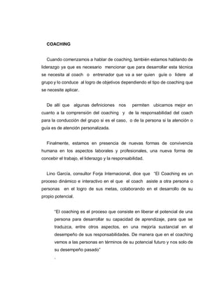 COACHING
Cuando comenzamos a hablar de coaching, también estamos hablando de
liderazgo ya que es necesario mencionar que para desarrollar esta técnica
se necesita al coach o entrenador que va a ser quien guíe o lidere al
grupo y lo conduce al logro de objetivos dependiendo el tipo de coaching que
se necesite aplicar.
De allí que algunas definiciones nos permiten ubicarnos mejor en
cuanto a la comprensión del coaching y de la responsabilidad del coach
para la conducción del grupo si es el caso, o de la persona si la atención o
guía es de atención personalizada.
Finalmente, estamos en presencia de nuevas formas de convivencia
humana en los aspectos laborales y profesionales, una nueva forma de
concebir el trabajo, el liderazgo y la responsabilidad.
Lino García, consultor Forja Internacional, dice que “El Coaching es un
proceso dinámico e interactivo en el que el coach asiste a otra persona o
personas en el logro de sus metas, colaborando en el desarrollo de su
propio potencial.
“El coaching es el proceso que consiste en liberar el potencial de una
persona para desarrollar su capacidad de aprendizaje, para que se
traduzca, entre otros aspectos, en una mejoría sustancial en el
desempeño de sus responsabilidades. De manera que en el coaching
vemos a las personas en términos de su potencial futuro y nos solo de
su desempeño pasado”
.
 