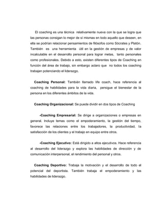El coaching es una técnica relativamente nueva con la que se logra que
las personas consigan lo mejor de sí mismas en todo aquello que deseen, en
ella se podrían relacionar pensamientos de filósofos como Sócrates y Platón.
También es una herramienta útil en la gestión de empresas y de valor
incalculable en el desarrollo personal para lograr metas, tanto personales
como profesionales. Debido a esto, existen diferentes tipos de Coaching en
función del área de trabajo, sin embargo aclaro que no todos los coaching
trabajan potenciando el liderazgo.
Coaching Personal: También llamado life coach, hace referencia al
coaching de habilidades para la vida diaria, persigue el bienestar de la
persona en los diferentes ámbitos de la vida.
Coaching Organizacional: Se puede dividir en dos tipos de Coaching
-Coaching Empresarial: Se dirige a organizaciones o empresas en
general. Incluye temas como el empoderamiento, la gestión del tiempo,
favorece las relaciones entre los trabajadores, la productividad, la
satisfacción de los clientes y el trabajo en equipo entre otros.
-Coaching Ejecutivo: Está dirigido a altos ejecutivos. Hace referencia
al desarrollo del liderazgo y explora las habilidades de dirección y de
comunicación interpersonal, el rendimiento del personal y otros.
Coaching Deportivo: Trabaja la motivación y el desarrollo de todo el
potencial del deportista. También trabaja el empoderamiento y las
habilidades de liderazgo.
 