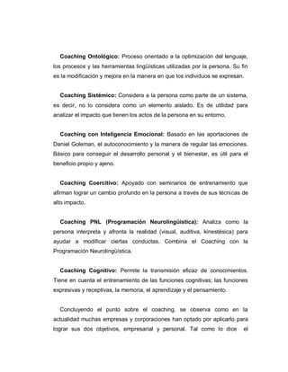 Coaching Ontológico: Proceso orientado a la optimización del lenguaje,
los procesos y las herramientas lingüísticas utilizadas por la persona. Su fin
es la modificación y mejora en la manera en que los individuos se expresan.
Coaching Sistémico: Considera a la persona como parte de un sistema,
es decir, no lo considera como un elemento aislado. Es de utilidad para
analizar el impacto que tienen los actos de la persona en su entorno.
Coaching con Inteligencia Emocional: Basado en las aportaciones de
Daniel Goleman, el autoconocimiento y la manera de regular las emociones.
Básico para conseguir el desarrollo personal y el bienestar, es útil para el
beneficio propio y ajeno.
Coaching Coercitivo: Apoyado con seminarios de entrenamiento que
afirman lograr un cambio profundo en la persona a través de sus técnicas de
alto impacto.
Coaching PNL (Programación Neurolingüística): Analiza como la
persona interpreta y afronta la realidad (visual, auditiva, kinestésica) para
ayudar a modificar ciertas conductas. Combina el Coaching con la
Programación Neurolingüística.
Coaching Cognitivo: Permite la transmisión eficaz de conocimientos.
Tiene en cuenta el entrenamiento de las funciones cognitivas; las funciones
expresivas y receptivas, la memoria, el aprendizaje y el pensamiento.
Concluyendo el punto sobre el coaching, se observa como en la
actualidad muchas empresas y corporaciones han optado por aplicarlo para
lograr sus dos objetivos, empresarial y personal. Tal como lo dice el
 