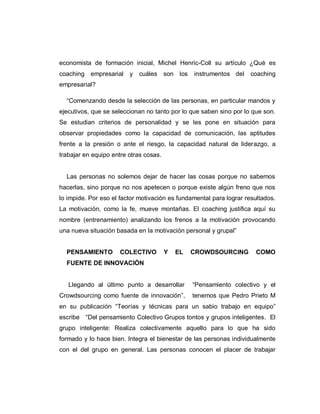 economista de formación inicial, Michel Henric-Coll su artículo ¿Qué es
coaching empresarial y cuáles son los instrumentos del coaching
empresarial?
“Comenzando desde la selección de las personas, en particular mandos y
ejecutivos, que se seleccionan no tanto por lo que saben sino por lo que son.
Se estudian criterios de personalidad y se les pone en situación para
observar propiedades como la capacidad de comunicación, las aptitudes
frente a la presión o ante el riesgo, la capacidad natural de liderazgo, a
trabajar en equipo entre otras cosas.
Las personas no solemos dejar de hacer las cosas porque no sabemos
hacerlas, sino porque no nos apetecen o porque existe algún freno que nos
lo impide. Por eso el factor motivación es fundamental para lograr resultados.
La motivación, como la fe, mueve montañas. El coaching justifica aquí su
nombre (entrenamiento) analizando los frenos a la motivación provocando
una nueva situación basada en la motivación personal y grupal”
PENSAMIENTO COLECTIVO Y EL CROWDSOURCING COMO
FUENTE DE INNOVACIÓN
Llegando al último punto a desarrollar “Pensamiento colectivo y el
Crowdsourcing como fuente de innovación”, tenemos que Pedro Prieto M
en su publicación “Teorías y técnicas para un sabio trabajo en equipo”
escribe “Del pensamiento Colectivo Grupos tontos y grupos inteligentes. El
grupo inteligente: Realiza colectivamente aquello para lo que ha sido
formado y lo hace bien. Integra el bienestar de las personas individualmente
con el del grupo en general. Las personas conocen el placer de trabajar
 
