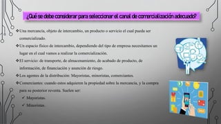 ¿Qué se debe considerar para seleccionar el canal de comercialización adecuado?
Una mercancía, objeto de intercambio, un producto o servicio el cual pueda ser
comercializado.
Un espacio físico de intercambio, dependiendo del tipo de empresa necesitamos un
lugar en el cual vamos a realizar la comercialización.
El servicio: de transporte, de almacenamiento, de acabado de producto, de
información, de financiación y asunción de riesgo.
Los agentes de la distribución: Mayoristas, minoristas, comerciantes.
Comerciantes: cuando estos adquieren la propiedad sobre la mercancía, y la compra
para su posterior reventa. Suelen ser:
 Mayoristas.
 Minoristas.
 