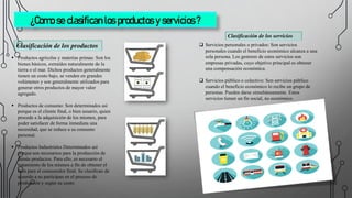 ¿Como se clasifican los productos y servicios ?
Clasificación de los productos
 Productos agrícolas y materias primas: Son los
bienes básicos, extraídos naturalmente de la
tierra o el mar. Dichos productos generalmente
tienen un costo bajo, se venden en grandes
volúmenes y son generalmente utilizados para
generar otros productos de mayor valor
agregado.
 Productos de consumo: Son determinados así
porque es el cliente final, o bien usuario, quien
procede a la adquisición de los mismos, para
poder satisfacer de forma inmediata una
necesidad, que se reduce a su consumo
personal.
 Productos Industriales Determinados así
porque son necesarios para la producción de
demás productos. Para ello, es necesario el
tratamiento de los mismos a fin de obtener el
bien para el consumidor final. Se clasifican de
acuerdo a su participan en el proceso de
producción y según su costo.
Clasificación de los servicios
 Servicios personales o privados: Son servicios
personales cuando el beneficio económico alcanza a una
sola persona. Los gestores de estos servicios son
empresas privadas, cuyo objetivo principal es obtener
una compensación económica.
 Servicios público o colectivo: Son servicios público
cuando el beneficio económico lo recibe un grupo de
personas. Pueden darse simultáneamente. Estos
servicios tienen un fin social, no económico.
 