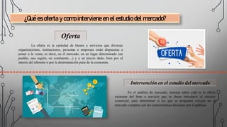 ¿Qué es oferta y como interviene en el estudio del mercado?
Oferta
La oferta es la cantidad de bienes y servicios que diversas
organizaciones, instituciones, personas o empresas están dispuestas a
poner a la venta, es decir, en el mercado, en un lugar determinado (un
pueblo, una región, un continente…) y a un precio dado, bien por el
interés del oferente o por la determinación pura de la economía.
Intervención en el estudio del mercado
En el análisis de mercado, interesa saber cuál es la oferta
existente del bien o servicio que se desea introducir al circuito
comercial, para determinar si los que se proponen colocar en el
mercado cumplen con las características deseadas por el público.
 