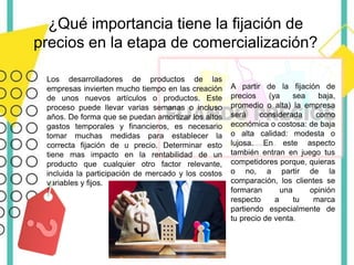 ¿Qué importancia tiene la fijación de
precios en la etapa de comercialización?
Los desarrolladores de productos de las
empresas invierten mucho tiempo en las creación
de unos nuevos artículos o productos. Este
proceso puede llevar varias semanas o incluso
años. De forma que se puedan amortizar los altos
gastos temporales y financieros, es necesario
tomar muchas medidas para establecer la
correcta fijación de u precio. Determinar esto
tiene mas impacto en la rentabilidad de un
producto que cualquier otro factor relevante,
incluida la participación de mercado y los costos
variables y fijos.
A partir de la fijación de
precios (ya sea baja,
promedio o alta) la empresa
será considerada como
económica o costosa: de baja
o alta calidad: modesta o
lujosa. En este aspecto
también entran en juego tus
competidores porque, quieras
o no, a partir de la
comparación, los clientes se
formaran una opinión
respecto a tu marca
partiendo especialmente de
tu precio de venta.
 