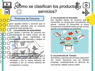 ¿Cómo se clasifican los productos y
servicios?
Productos de Consumo.
Son aquellos bienes y servicios que un
consumidor adquiere para su consumo
personal, estos pueden ser:
1. Los productos de especialidad.
Son bienes y servicios de consumo con
características de marca únicas, por los
cuales un grupo significativo de
compradores esta dispuesto a realizar un
esfuerzo de compra especial.
2. Los productos de convivencia.
Son bienes y servicios de consumo que el
cliente suele adquirir con frecuencia, de
inmediato y con un mismo esfuerzo, de
inmediato y con un mínimo esfuerzo de
comparación y compra.
3. Los productos no buscados.
Son aquellos bienes de consumo que el
consumidor no conoce pero normalmente no
piensa comprar. El consumidor no busca
innovaciones importante hasta que las conoce
grande una estrategias de publicidad.
4. Los productos de Compra.
Son bienes y servicios de consumo adquiridos
con menor frecuencia que los clientes
comparan cuidadosamente en términos de
convivencia, calidad, precio y estilo.
 