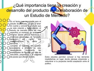 ¿Qué importancia tiene la creación y
desarrollo del producto en la elaboración de
un Estudio de Mercado?
Es el factor mas importante para el
estudio de mercado, ya que al tener
en cuenta y conocer el producto que
se esta creando y desarrollando, el
estudio de mercado podrá ser mas
especifico al momento de analizar e
informar. Desde conocer individuos o
empresas desarrollan un producto
parecido, así como sus
especificaciones, su oferta y
demanda.
Lanzarse al mercado sin conocer
previamente e producto se esta
desarrollando, incrementa las
posibilidades de fracasar por falta de
estructura, preparación o al conjunto
de pautas que afectan al éxito. Estos estudios permiten conocer si hay demanda
insatisfechas en lugar donde planeas emprender y
vislumbrar si tu proyectos tendrá aceptación entre el
publico.
 