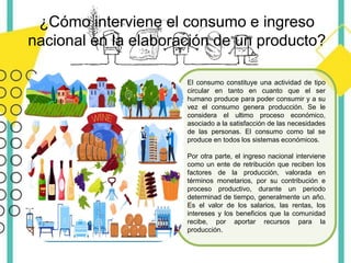 El consumo constituye una actividad de tipo
circular en tanto en cuanto que el ser
humano produce para poder consumir y a su
vez el consumo genera producción. Se le
considera el ultimo proceso económico,
asociado a la satisfacción de las necesidades
de las personas. El consumo como tal se
produce en todos los sistemas económicos.
Por otra parte, el ingreso nacional interviene
como un ente de retribución que reciben los
factores de la producción, valorada en
términos monetarios, por su contribución e
proceso productivo, durante un periodo
determinad de tiempo, generalmente un año.
Es el valor de los salarios, las rentas, los
intereses y los beneficios que la comunidad
recibe, por aportar recursos para la
producción.
¿Cómo interviene el consumo e ingreso
nacional en la elaboración de un producto?
 