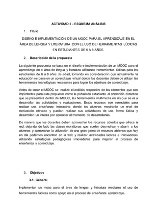 ACTIVIDAD II - ESQUEMA ANÁLISIS
1. Título
DISEÑO E IMPLEMENTACIÓN DE UN MOOC PARA EL APRENDIZAJE EN EL
ÁREA DE LENGUA Y LITERATURA CON EL USO DE HERRAMIENTAS LÚDICAS
EN ESTUDIANTES DE 6 A 8 AÑOS.
2. Descripción de la propuesta
La siguiente propuesta se basa en el diseño e implementación de un MOOC para el
aprendizaje en el área de lengua y literatura utilizando herramientas lúdicas para los
estudiantes de 6 a 8 años de edad, tomando en consideración que actualmente la
educación se basa en un aprendizaje virtual donde los docentes deben de utilizar las
herramientas tecnológicas necesarias para lograr los objetivos de aprendizaje.
Antes de crear el MOOC se realizó el análisis respectivo de los elementos que son
importantes para esta propuesta como la población estudiantil, el contenido didáctico
que se presentará dentro del MOOC, las herramientas multimedia en las que se va a
desarrollar las actividades y evaluaciones. Estos recursos son esenciales para
realizar una enseñanza interactiva donde los alumnos mostrarán un nivel de
motivación elevado y puedan realizar sus actividades de una forma lúdica y
desarrollen un interés por aprender al momento de desarrollarlas.
De manera que los docentes deben aprovechar los recursos abiertos que ofrece la
red, dejando de lado las clases monótonas que suelen desmotivar y aburrir a los
alumnos y aprovechar la utilización de una gran gama de recursos abiertos que hoy
en día podemos encontrar en la web y realizar actividades lúdicas e innovadoras
utilizando estrategias pedagógicas innovadoras para mejorar el proceso de
enseñanza y aprendizaje.
3. Objetivos
3.1. General
Implementar un mooc para el área de lengua y literatura mediante el uso de
herramientas lúdicas como apoyo en el proceso de enseñanza aprendizaje.
 