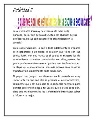Actividad II
Los estudiantes son muy destrozos es la edad de la
punzada, pero ¿qué gusta o disgusta a los alumnos de sus
profesores, de sus compañeros y la organización en la
escuela?
En las observaciones, lo que a todo adolescente le importa
es incorporarse a un grupo, la relación que tiene con sus
compañeros, con sus maestros si es que el maestro les da
esa confianza para estar comunicados con ellos, pero no les
gusta que los maestros sean exigentes, que les den clase, en
la etapa de la adolescencia son más activos pero en otras
aspectos y no simplemente en la educación.
El papel que juegan los alumnos en la escuela es muy
importante ya que con ello se produce el nivel académico,
solamente que ellos no le dan la importancia necesaria para
brindar ese rendimiento a tal vez es que ellos no se lo den,
si no que los maestros no les transmiten el interés por saber
e informarse mejor.