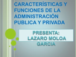 CARACTERÍSTICAS Y
FUNCIONES DE LA
ADMINISTRACIÓN
PUBLICA Y PRIVADA
 