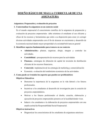 DISEÑO BÁSICO DE MALLA CURRICULAR DE UNA
                   ASIGNATURA

Asignatura: Preparación y evaluación de proyectos
1. Contextualizar la asignatura en un contexto social
  En el mundo empresarial el conocimiento científico de la asignatura de preparación y
  evaluación de proyectos empresariales debe orientarse al estudiante al uso eficiente y
  eficaz de los recursos y herramientas que estén a su disposición para crear y/o corregir
  diversas actividades empresariales con el fin de alcanzar un crecimiento y desarrollo de
  la economía nacional dando mayor prosperidad a la sociedad boliviana en general
2. Identificar aspectos fundamentales para tratarse en ese contexto
            Administración.- planear, organizar, dirigir, integrar y controlar las
            actividades.
            Contabilidad.- presupuestación de recursos para las actividades
            Finanzas.- estrategias de obtención de capital de inversión de distribución
            eficiente de los recursos financieros.
            Comercial.- implantación de las estrategia de marketing y comercialización
            Economía.- evaluación del rendimiento económico de las actividades.
3. Como puede ser tratados los aspectos que pueden ser problemáticos
  Objetivos Educativos
            Demostrar la importancia de la asignatura en la vida laboral a los futuros
            profesionales.
            Incentivar a los estudiantes al desarrollo de investigación para la creación de
            proyectos emprendedores.
            Motivar a los futuros profesionales al diseño, creación, elaboración y
            ejecución de proyectos empresariales pioneros en la localidad donde viven.
            Inducir a los estudiantes a la elaboración de proyectos empresariales con una
            amplia actitud de Responsabilidad Social Empresarial.
  Objetivos instructivos
            Diagnosticar los conocimientos de los estudiantes de asignaturas anteriores
 