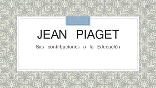 JEAN PIAGET 
Sus contribuciones a la Educación 
 
