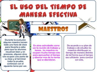 Durante la evolución
 algunos maestro toman
  toda uno hora de clase     En otras actividades como        De acuerdo a su plan de
   para llevarla a cabo     son la revisión de trabajos y     trabajo o de estudios los
   para que los alumnos       tareas , los maestros no         maestros distribuyen su
    resuelvan bien y sin    ocupan mucho tiempo esto        tiempo de manera distinta
 presiones, algunos otros   para aprovechar el tiempo       de tal forma que el tiempo
solo ocupan una parte de    y abarcar mas de los temas      sea suficiente para concluir
   su clase y al terminar        que se abordaran.                     con este,
      todos la prueba
      continúan con el
 siguiente tema por ver.
 