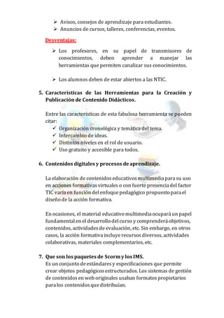  Avisos, consejos de aprendizaje para estudiantes.
 Anuncios de cursos, talleres, conferencias, eventos.
Desventajas:
 Los profesores, en su papel de transmisores de
conocimientos, deben aprender a manejar las
herramientas que permiten canalizar sus conocimientos.
 Los alumnos deben de estar abiertos a las NTIC.
5. Características de las Herramientas para la Creación y
Publicación de Contenido Didácticos.
Entre las características de esta fabulosa herramienta se pueden
citar:
 Organización cronológica y temática del tema.
 Intercambio de ideas.
 Distintos niveles en el rol de usuario.
 Uso gratuito y accesible para todos.
6. Contenidos digitales y procesos de aprendizaje.
La elaboración de contenidoseducativosmultimediaparasu uso
en acciones formativasvirtuales o con fuerte presenciadel factor
TIC varíaen función delenfoquepedagógico propuesto parael
diseño de la acción formativa.
En ocasiones, el material educativo multimediaocuparáun papel
fundamentalen el desarrollo delcurso y comprenderáobjetivos,
contenidos, actividadesde evaluación, etc. Sin embargo, en otros
casos, la acción formativaincluyerecursosdiversos, actividades
colaborativas, materiales complementarios, etc.
7. Que son los paquetes de Scorm y los IMS.
Es un conjunto deestándaresy especificaciones que permite
crear objetos pedagógicosestructurados. Los sistemas de gestión
de contenidosen web originales usaban formatospropietarios
paralos contenidosquedistribuían.
 