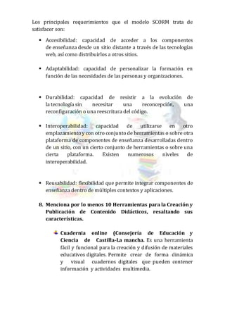 Los principales requerimientos que el modelo SCORM trata de
satisfacer son:
 Accesibilidad: capacidad de acceder a los componentes
de enseñanza desde un sitio distante a través de las tecnologías
web, así como distribuirlos a otros sitios.
 Adaptabilidad: capacidad de personalizar la formación en
función de las necesidades de las personas y organizaciones.
 Durabilidad: capacidad de resistir a la evolución de
la tecnología sin necesitar una reconcepción, una
reconfiguración o una reescritura del código.
 Interoperabilidad: capacidad de utilizarse en otro
emplazamiento y con otro conjunto de herramientas o sobre otra
plataforma de componentes de enseñanza desarrolladas dentro
de un sitio, con un cierto conjunto de herramientas o sobre una
cierta plataforma. Existen numerosos niveles de
interoperabilidad.
 Reusabilidad: flexibilidad que permite integrar componentes de
enseñanza dentro de múltiples contextos y aplicaciones.
8. Menciona por lo menos 10 Herramientas para la Creación y
Publicación de Contenido Didácticos, resaltando sus
características.
Cuadernia online (Consejería de Educación y
Ciencia de Castilla-La mancha. Es una herramienta
fácil y funcional para la creación y difusión de materiales
educativos digitales. Permite crear de forma dinámica
y visual cuadernos digitales que pueden contener
información y actividades multimedia.
 