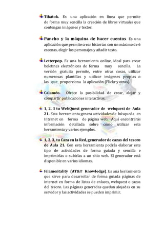 Tikatok. Es una aplicación en línea que permite
de forma muy sencilla la creación de libros virtuales que
contengan imágenes y textos.
Pancho y la máquina de hacer cuentos. Es una
aplicación que permitecrear historias con un máximo de 6
escenas, elegir los personajes y añadir texto.
Letterpop. Es una herramienta online, ideal para crear
boletines electrónicos de forma muy sencilla. La
versión gratuita permite, entre otras cosas, utilizar
numerosas plantillas y utilizar imágenes propias o
las que proporciona la aplicación (Flickr y otras).
Calaméo. Ofrece la posibilidad de crear, alojar y
compartir publicaciones interactivas.
1, 2, 3 tu WebQuest generador de webquest de Aula
21. Esta herramienta genera actividadesde búsqueda en
Internet en forma de página web. Aquí encontrarás
información detallada sobre cómo utilizar esta
herramienta y varios ejemplos.
1, 2, 3, tu Cazaen la Red,generador de cazas del tesoro
de Aula 21. Con esta herramienta podrás elaborar este
tipo de actividades de forma guiada y sencilla e
imprimirlas o subirlas a un sitio web. El generador está
disponible en varios idiomas.
Filamentality (AT&T Knowledge). Es una herramienta
que sirve para desarrollar de forma guiada páginas de
internet en forma de listas de enlaces, webquest o cazas
del tesoro. Las páginas generadas quedan alojadas en su
servidor y las actividades se pueden imprimir.
 