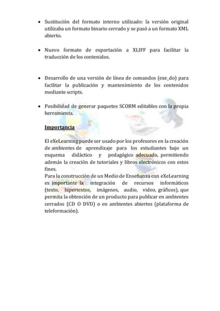  Sustitución del formato interno utilizado: la versión original
utilizaba un formato binario cerrado y se pasó a un formato XML
abierto.
 Nuevo formato de exportación a XLIFF para facilitar la
traducción de los contenidos.
 Desarrollo de una versión de línea de comandos (exe_do) para
facilitar la publicación y mantenimiento de los contenidos
mediante scripts.
 Posibilidad de generar paquetes SCORM editables con la propia
herramienta.
Importancia
El eXeLearningpuedeser usado por los profesores en la creación
de ambientes de aprendizaje para los estudiantes bajo un
esquema didáctico y pedagógico adecuado, permitiendo
además la creación de tutoriales y libros electrónicos con estos
fines.
Para la construcción de un Medio de Enseñanza con eXeLearning
es importante la integración de recursos informáticos
(texto, hipertextos, imágenes, audio, video, gráficos), que
permita la obtención de un producto para publicar en ambientes
cerrados (CD O DVD) o en ambientes abiertos (plataforma de
teleformación).
 