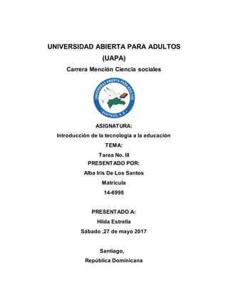 UNIVERSIDAD ABIERTA PARA ADULTOS
(UAPA)
Carrera Mención Ciencia sociales
ASIGNATURA:
Introducción de la tecnología a la educación
TEMA:
Tarea No. III
PRESENTADO POR:
Alba Iris De Los Santos
Matrícula
14-6998
PRESENTADO A:
Hilda Estrella
Sábado ,27 de mayo 2017
Santiago,
República Dominicana
 