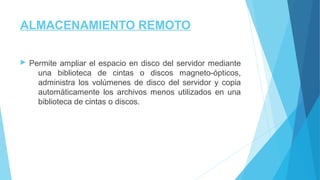 ALMACENAMIENTO REMOTO
 Permite ampliar el espacio en disco del servidor mediante
una biblioteca de cintas o discos magneto-ópticos,
administra los volúmenes de disco del servidor y copia
automáticamente los archivos menos utilizados en una
biblioteca de cintas o discos.
 