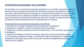 ESTRATEGIAS DE BUSQUEDA EN LA INTERNET
Un buscador es un conjunto de programas instalados en un servidor conectado a Internet.
Nacieron de la necesidad de organizar la información anárquica contenida en la Internet.
Las claves del arte de buscar no consisten en conectarse al buscador ni en recorrer miles
de documentos sino en aprender a detallar los pedidos con la precisión necesaria para
que el mecanismo de búsqueda brinde pocas opciones: formular la pregunta adecuada es
el requisito fundamental para obtener la respuesta que se necesita.
Recomendaciones para realizar búsquedas en la Internet:
1. Identificar los conceptos importantes del problema de investigación.
2. Identifica los palabras claves que describen estos conceptos.
3. Determina si existen sinónimos y términos relacionados a los conceptos básicos de la
investigación.
4. Ingresar las palabras en letras minúsculas, salvo que se trate de nombres propios.
5. Si se ingresan palabras en inglés, se obtendrán mayores resultados. En castellano, la
cantidad de referencias será mucho menor pero los sitios probablemente contengan
información en español.
 