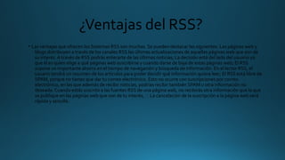 ¿Ventajas del RSS?
• Las ventajas que ofrecen los Sistemas RSS son muchas. Se pueden destacar las siguientes: Las páginas web y
blogs distribuyen a través de los canales RSS las últimas actualizaciones de aquellas páginas web que son de
su interés. A través de RSS podrás enterarte de las últimas noticias; La decisión está del lado del usuario ya
que él es quien elige a qué páginas web suscribirse y cuando darse de baja de estas páginas web; El RSS
supone un importante ahorro en el tiempo de navegación y búsqueda de información. En el lector RSS, el
usuario tendrá un resumen de los artículos para poder decidir qué información quiere leer; El RSS está libre de
SPAM, porque no tienes que dar tu correo electrónico. Esto no ocurre con suscripciones por correo
electrónico, en las que además de recibir noticias, podrías recibir también SPAM u otra información no
deseada. Cuando estás suscrito a las fuentes RSS de una página web, no recibirás otra información que la que
se publique en las páginas web que son de tu interés;  La cancelación de la suscripción a la página web será
rápida y sencilla.
 