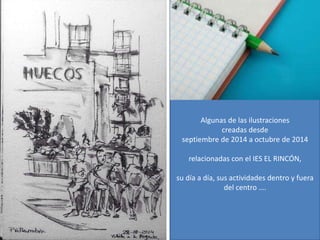 Algunas de las ilustraciones 
creadas desde 
septiembre de 2014 a octubre de 2014 
relacionadas con el IES EL RINCÓN, 
su día a día, sus actividades dentro y fuera 
del centro …. 
 