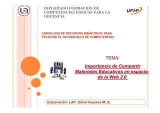 DIPLOMADO FORMACIÓN DE
COMPETENCIAS BÁSICAS PARA LA
DOCENCIA




                                   TEMA:
                     Importancia de Compartir
                 Materiales Educativos en espacios
                           de la Web 2.0




 Elaboración: LAP. Silvia Vanessa M. G.
 