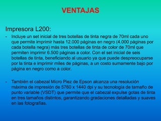 VENTAJAS
Impresora L200:
- Incluye un set inicial de tres botellas de tinta negra de 70ml cada uno
que permite imprimir hasta 12.000 páginas en negro (4.000 páginas por
cada botella negra) más tres botellas de tinta de color de 70ml que
permiten imprimir 6.500 páginas a color. Con el set inicial de seis
botellas de tinta, beneficiando al usuario ya que puede despreocuparse
por la tinta e imprimir miles de páginas, a un costo sumamente bajo por
página en negro como a color.
- También el cabezal Micro Piez de Epson alcanza una resolución
máxima de impresión de 5760 x 1440 dpi y su tecnología de tamaño de
punto variable (VSDT) que permite que el cabezal expulse gotas de tinta
en tres tamaños distintos, garantizando gradaciones detalladas y suaves
en las fotografías.
 