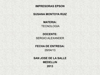 IMPRESORAS EPSON
SUSANA MONTOYA RUIZ
MATERIA:
TECNOLOGIA
DOCENTE:
SERGIO ALEXANDER
FECHA DE ENTREGA:
29/04/13
SAN JOSE DE LA SALLE
MEDELLIN
2013
 