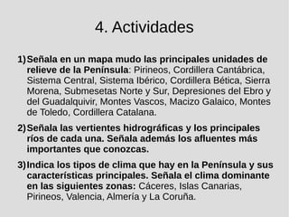 4. Actividades
1)Señala en un mapa mudo las principales unidades de
relieve de la Península: Pirineos, Cordillera Cantábrica,
Sistema Central, Sistema Ibérico, Cordillera Bética, Sierra
Morena, Submesetas Norte y Sur, Depresiones del Ebro y
del Guadalquivir, Montes Vascos, Macizo Galaico, Montes
de Toledo, Cordillera Catalana.
2)Señala las vertientes hidrográficas y los principales
ríos de cada una. Señala además los afluentes más
importantes que conozcas.
3)Indica los tipos de clima que hay en la Península y sus
características principales. Señala el clima dominante
en las siguientes zonas: Cáceres, Islas Canarias,
Pirineos, Valencia, Almería y La Coruña.
 