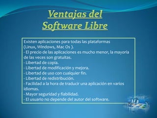 Existen aplicaciones para todas las plataformas
(Linux, Windows, Mac Os ).
- El precio de las aplicaciones es mucho menor, la mayoría
de las veces son gratuitas.
- Libertad de copia.
- Libertad de modificación y mejora.
- Libertad de uso con cualquier fin.
- Libertad de redistribución.
- Facilidad a la hora de traducir una aplicación en varios
idiomas.
- Mayor seguridad y fiabilidad.
- El usuario no depende del autor del software.
 