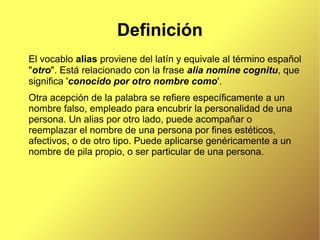Definición
El vocablo alias proviene del latín y equivale al término español
"otro". Está relacionado con la frase alia nomine cognitu, que
significa 'conocido por otro nombre como'.
Otra acepción de la palabra se refiere específicamente a un
nombre falso, empleado para encubrir la personalidad de una
persona. Un alias por otro lado, puede acompañar o
reemplazar el nombre de una persona por fines estéticos,
afectivos, o de otro tipo. Puede aplicarse genéricamente a un
nombre de pila propio, o ser particular de una persona.
 