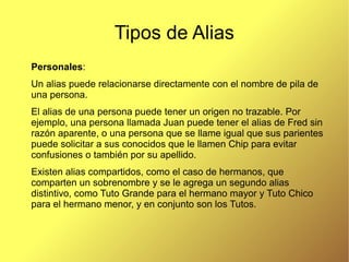 Tipos de Alias
Personales:
Un alias puede relacionarse directamente con el nombre de pila de
una persona.
El alias de una persona puede tener un origen no trazable. Por
ejemplo, una persona llamada Juan puede tener el alias de Fred sin
razón aparente, o una persona que se llame igual que sus parientes
puede solicitar a sus conocidos que le llamen Chip para evitar
confusiones o también por su apellido.
Existen alias compartidos, como el caso de hermanos, que
comparten un sobrenombre y se le agrega un segundo alias
distintivo, como Tuto Grande para el hermano mayor y Tuto Chico
para el hermano menor, y en conjunto son los Tutos.
 