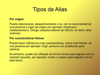 Tipos de Alias
Por origen:
Puede relacionarse, despectivamente o no, con la nacionalidad de
una persona o lugar de origen por ejemplo: Americano,
norteamericano, Gringo: estadounidense (en EEUU, es decir, ellos
mismos).
Por características físicas:
Puede hacer referencia a las características, sobre todo físicas, de
una persona por ejemplo: Cojo: persona con problemas para
caminar.
Al contrario, puede ser utilizado de forma irónica para alguien con un
carácter opuesto, por ejemplo: rizado o crespo (para alguien con el
pelo lacio).
 