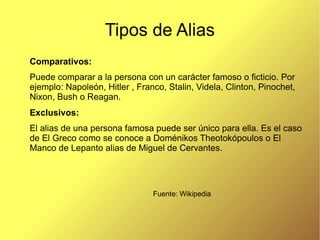 Tipos de Alias
Comparativos:
Puede comparar a la persona con un carácter famoso o ficticio. Por
ejemplo: Napoleón, Hitler , Franco, Stalin, Videla, Clinton, Pinochet,
Nixon, Bush o Reagan.
Exclusivos:
El alias de una persona famosa puede ser único para ella. Es el caso
de El Greco como se conoce a Doménikos Theotokópoulos o El
Manco de Lepanto alias de Miguel de Cervantes.




                                Fuente: Wikipedia
 