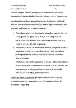 Lola Pérez González- Cava Grado en Educación Primaria
Universidad CEU San Pablo 1ºA
posibles peligros en línea (por ejemplo el ciber acoso), desarrollar
estrategias activas para la identificación de las conductas inadecuadas.
La netiqueta consiste en guardar las normas de etiquetas en la red y
ejecutar unas buenas formas dentro del ámbito digital. Pienso que esto
se podría mejorar de las siguientes maneras:
Pidiendo permiso antes de etiquetar fotografías en cualquier red
social, puede ser que a pesar de que esas fotografías se
encuentran publicadas en la red no sea conveniente para esa
persona el hecho de estar etiquetado.
Es muy importante que las etiquetas siempre reflejen un aspecto
positivo de la persona ya que si se diera en caso contrario se
podría producir una humillación aunque fuera de una forma
desintencionada.
A la hora de aceptar las peticiones de amistad a las redes sociales
es muy importante que seamos conscientes que esa persona va a
tener acceso a una información completamente personal y
privada, por lo cual hay que ser previsores.
Protección de los dispositivos: proteger los dispositivos propios y
entender los riesgos y amenazas en la red, conocer medidas de
protección y seguridad.
 