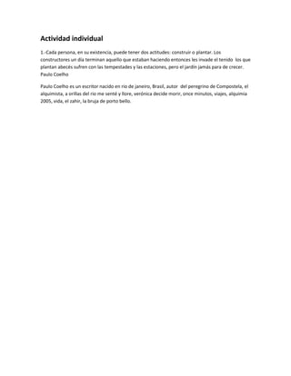 Actividad individual
1.-Cada persona, en su existencia, puede tener dos actitudes: construir o plantar. Los
constructores un día terminan aquello que estaban haciendo entonces les invade el tenido los que
plantan abecés sufren con las tempestades y las estaciones, pero el jardín jamás para de crecer.
Paulo Coelho
Paulo Coelho es un escritor nacido en rio de janeiro, Brasil, autor del peregrino de Compostela, el
alquimista, a orillas del rio me senté y llore, verónica decide morir, once minutos, viajes, alquimia
2005, vida, el zahir, la bruja de porto bello.

 