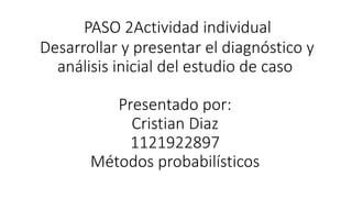 PASO 2Actividad individual
Desarrollar y presentar el diagnóstico y
análisis inicial del estudio de caso
Presentado por:
Cristian Diaz
1121922897
Métodos probabilísticos
 