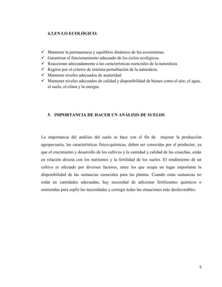 5
4.3.EN LO ECOLÓGICO:
 Mantener la permanencia y equilibrio dinámico de los ecosistemas.
 Garantizar el funcionamiento adecuado de los ciclos ecológicos.
 Reaccionar adecuadamente a las características esenciales de la naturaleza.
 Regirse por el criterio de mínima perturbación de la naturaleza.
 Mantener niveles adecuados de austeridad.
 Mantener niveles adecuados de calidad y disponibilidad de bienes como el aire, el agua,
el suelo, el clima y la energía.
5. IMPORTANCIA DE HACER UN ANÁLISIS DE SUELOS
La importancia del análisis del suelo se hace con el fin de mejorar la producción
agropecuaria, las características físico-químicas, deben ser conocidas por el productor, ya
que el crecimiento y desarrollo de los cultivos y la cantidad y calidad de las cosechas, están
en relación directa con los nutrientes y la fertilidad de los suelos. El rendimiento de un
cultivo es afectado por diversos factores, entre los que ocupa un lugar importante la
disponibilidad de las sustancias esenciales para las plantas. Cuando estas sustancias no
están en cantidades adecuadas, hay necesidad de adicionar fertilizantes químicos o
enmiendas para suplir las necesidades y corregir todas las situaciones más desfavorables.
 