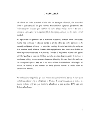 6
6. CONCLUSION
En Sonsón, los suelos existentes en esta zona son de origen volcánicos, con un diverso
clima, lo que confluye a una gran variedad de dinamismos agrícolas, que remonta esta
acción a nuestros ancestros que contaban con suelos fértiles, donde a través de los años y
las nuevas tecnologías y el enfoque capitalista han venido acabando con los suelos a nivel
mundial.
la agricultura y la ganadería en el municipio de Sonsón, entraron hacer actividades
mucho más continuas y extensas, donde el efecto sobre los suelos consistió en la
supresión del bosque primario y el suministro continuo de materia orgánica; los suelos ya
eran bastante ácidos antes de su explotación agropecuaria, pero al cortar los árboles se
interrumpió el ciclo cerrado de nutrientes, también se ha perdido mucho suelo por la
actividad que hoy se presenta debido a las malas prácticas de preparación de terrenos y
siembra de cultivos limpios como en el caso de del cultivo del maíz. Donde los suelos se
van extinguiendo poco a poco por el uso indiscriminado de herramientas como la pica, el
azadón, el rastrillo, a esto sumado las pocas prácticas tenidas en cuenta sobre la
conservación del suelo.
Por tanto es muy importante que cada persona nos concienticemos de que el suelo es el
sustento de cada ser vivo en este planeta y debemos de conservarlo, ya que en caso de no
hacerlo podemos vivir en poco tiempo lo aplicado en la carta escrita a 2070, todo será
desierto y hambruna.
 