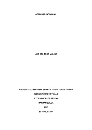 ACTIVIDAD INDIVIDUAL
LUIS DEL TORO MOLINA
UNIVERSIDAD NACIONAL ABIERTA Y A DISTANCIA – UNAD
INGENIERIA DE SISTEMAS
REDES LOCALES BASICO
BARRANQUILLA
2015
INTRODUCCIÓN
 