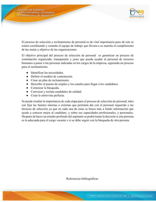 10
El proceso de selección y reclutamiento de personal es de vital importancia pues de este se
estará coordinando y creando el equipo de trabajo que llevara a su marcha el cumplimiento
de las metas y objetivo de las organizaciones
El objetivo principal del proceso de selección de personal es garantizar un proceso de
contratación organizado, transparente y justo que pueda ayudar al personal de recursos
humanos a poner a las personas indicadas en los cargos de la empresa, siguiendo un proceso
para el reclutamiento.
● Identificar las necesidades.
● Definir el modelo de contratación.
● Crear un plan de reclutamiento.
● Describir el puesto de empleo y los canales para llegar a los candidatos.
● Comenzar la búsqueda.
● Convocar y recluta candidatos de calidad.
● Crear la entrevista perfecta.
Se puede resaltar la importancia de cada etapa para el proceso de selección de personal, tales
son fijar las fuentes internas o externas que permitan dar con el personal requerido y las
técnicas de selección ya que en cada una de estas se busca más a fondo información que
ayude a conocer mejor al candidato, y sobre sus capacidades profesionales, y personales.
Después de hacer un estudio profundo del aspirante se podrá tomar la decisión si esta persona
es la adecuada para el cargo vacante o si se debe seguir con la búsqueda de otra persona
Referencias bibliográficas
 