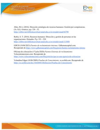 11
Alles, M.A. (2016). Dirección estratégica de recursos humanos: Gestión por competencias.
(3a. Ed.). Granica. p.p. 326 - 32.
https://elibro-net.bibliotecavirtual.unad.edu.co/es/ereader/unad/66790
Rubio, S. T. (2016). Recursos humanos: Dirección y gestión de personas en las
organizaciones. Octaedro. P.p. 191 - 230
https://elibro-net.bibliotecavirtual.unad.edu.co/es/ereader/unad/113888
GDCH (18/06/2021) Fuentes de reclutamiento internas: Gdhumancapital.com.
Recuperado de https://www.gdhumancapital.com/blog/posts/fuentes-reclutamiento-interno
Oficinas de colocación (17/julio/2020) Fuentes Externas de reclutamiento:
Velocontrataciones.com. Recuperado de
https://www.velocontrataciones.com/blog/articles/que-es-una-agencia-de-colocacion
Velandina Edgar (18/06/2009) Pruebas de Conocimiento: es.scribd.com. Recuperado de
https://es.scribd.com/doc/16644083/Definicion-Pruebas-de-Conocimiento
 