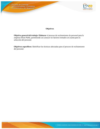 3
Objetivos
Objetivo general del trabajo: Elaborar el proceso de reclutamiento de personal para la
empresa Diem Publé, permitiendo así conocer los factores tomados en cuenta para la
selección del personal.
Objetivos específicos: Identificar las técnicas adecuadas para el proceso de reclutamiento
del personal.
 