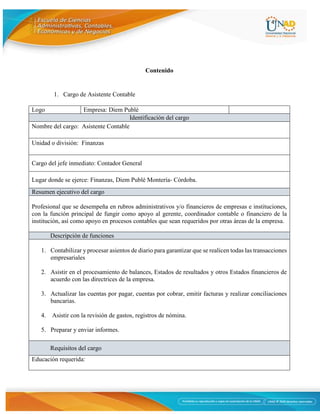 4
Contenido
1. Cargo de Asistente Contable
Logo Empresa: Diem Publé
Identificación del cargo
Nombre del cargo: Asistente Contable
Unidad o división: Finanzas
Cargo del jefe inmediato: Contador General
Lugar donde se ejerce: Finanzas, Diem Publé Montería- Córdoba.
Resumen ejecutivo del cargo
Profesional que se desempeña en rubros administrativos y/o financieros de empresas e instituciones,
con la función principal de fungir como apoyo al gerente, coordinador contable o financiero de la
institución, así como apoyo en procesos contables que sean requeridos por otras áreas de la empresa.
Descripción de funciones
1. Contabilizar y procesar asientos de diario para garantizar que se realicen todas las transacciones
empresariales
2. Asistir en el procesamiento de balances, Estados de resultados y otros Estados financieros de
acuerdo con las directrices de la empresa.
3. Actualizar las cuentas por pagar, cuentas por cobrar, emitir facturas y realizar conciliaciones
bancarias.
4. Asistir con la revisión de gastos, registros de nómina.
5. Preparar y enviar informes.
Requisitos del cargo
Educación requerida:
 